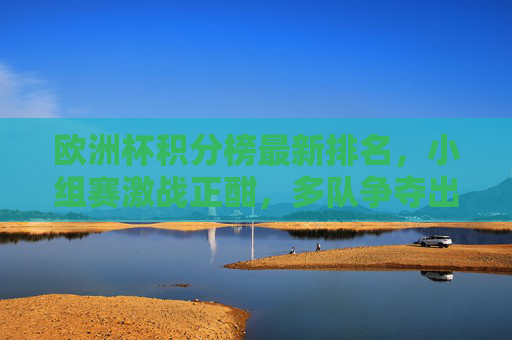 欧洲杯积分榜最新排名,小组赛激战正酣,多队争夺出线权,欧洲杯积分榜最新排名,小组赛激战,多队争出线权