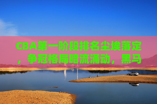 CBA第一阶段排名尘埃落定，争冠格局暗流涌动，黑马与豪强各显神通，CBA第一阶段排名尘埃落定，争冠暗涌，黑马豪强各显神通