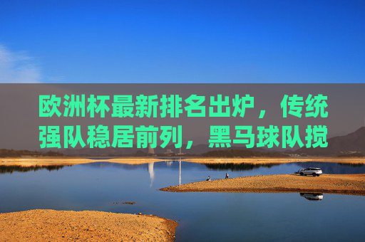 欧洲杯最新排名出炉,传统强队稳居前列,黑马球队搅动格局,欧洲杯最新排名,传统强队稳居前列,黑马搅动格局