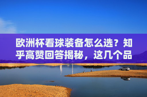 欧洲杯看球装备怎么选?知乎高赞回答揭秘,这几个品牌才是真懂球迷!欧洲杯看球装备怎么选?知乎高赞揭秘,这几个品牌真懂球迷!