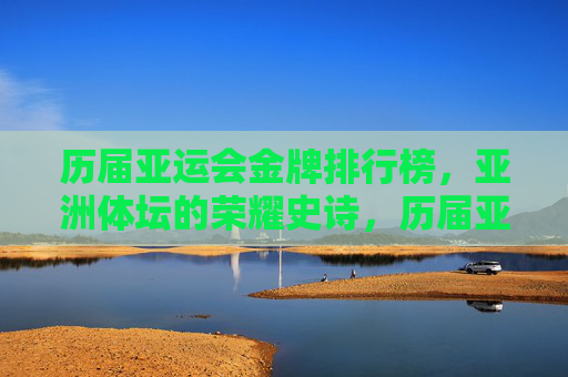 历届亚运会金牌排行榜,亚洲体坛的荣耀史诗,历届亚运会金牌榜,亚洲体坛的荣耀史诗