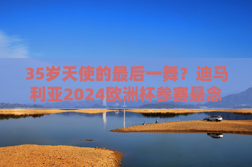 35岁天使的最后一舞?迪马利亚2024欧洲杯参赛悬念,经验与体能的终极博弈,迪马利亚2024欧洲杯参赛悬念,35岁天使的经验与体能终极博弈