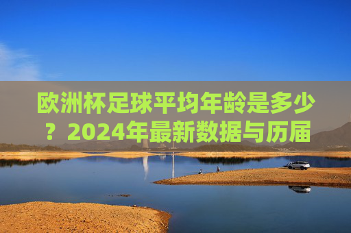 欧洲杯足球平均年龄是多少?2024年最新数据与历届趋势分析,2024年欧洲杯足球平均年龄,最新数据与历届趋势分析