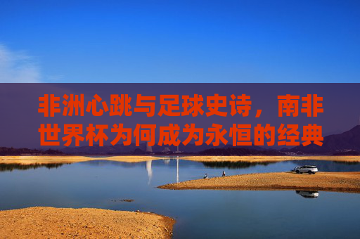 非洲心跳与足球史诗，南非世界杯为何成为永恒的经典？南非世界杯，非洲心跳与足球史诗的永恒经典
