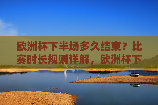 欧洲杯下半场多久结束?比赛时长规则详解,欧洲杯下半场结束时间与比赛时长规则详解