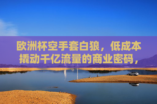 欧洲杯空手套白狼,低成本撬动千亿流量的商业密码,欧洲杯低成本撬动千亿流量的商业密码
