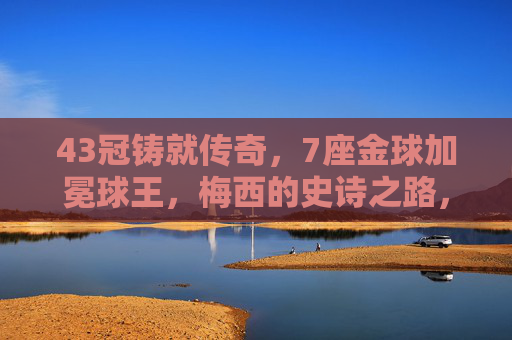 43冠铸就传奇，7座金球加冕球王，梅西的史诗之路，梅西43冠7金球，铸就传奇加冕球王