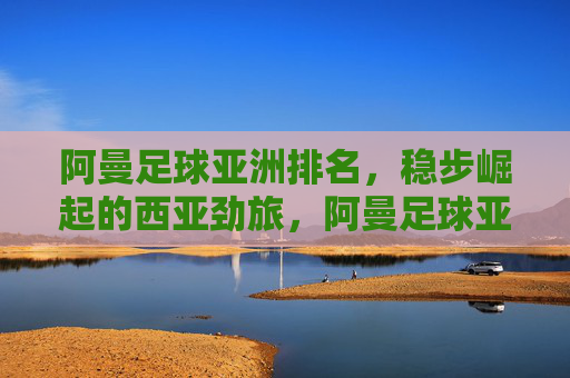 阿曼足球亚洲排名,稳步崛起的西亚劲旅,阿曼足球亚洲排名,稳步崛起的西亚劲旅