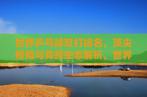 世界乒乓球双打排名,顶尖格局与竞技生态解析,世界乒乓球双打排名,顶尖格局与竞技生态解析