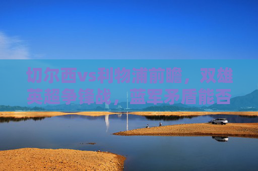 切尔西vs利物浦前瞻，双雄英超争锋战，蓝军矛盾能否撼动红军铁血？切尔西利物浦争锋战，蓝军矛盾能否撼动红军铁血？