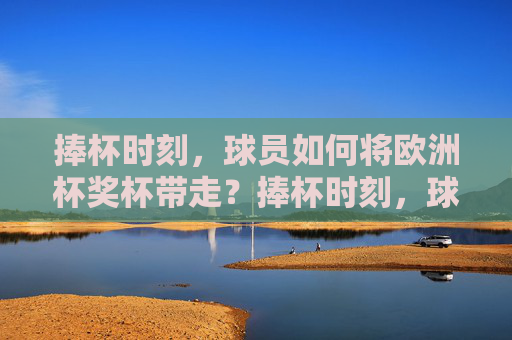 捧杯时刻,球员如何将欧洲杯奖杯带走?捧杯时刻,球员如何带走欧洲杯奖杯