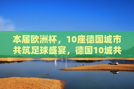 本届欧洲杯，10座德国城市共筑足球盛宴，德国10城共筑欧洲杯足球盛宴