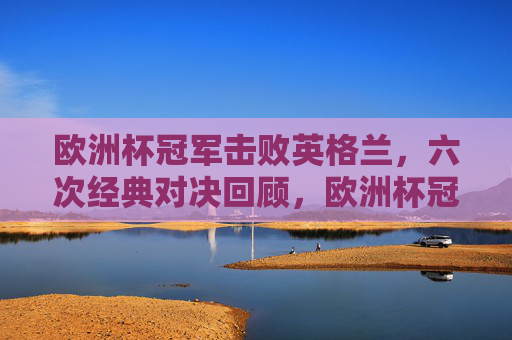 欧洲杯冠军击败英格兰,六次经典对决回顾,欧洲杯冠军vs英格兰,六次经典对决回顾