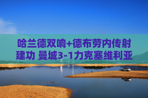 哈兰德双响+德布劳内传射建功 曼城3-1力克塞维利亚展现冠军相,哈兰德双响德布劳内传射 曼城3-1力克塞维利亚展冠军相