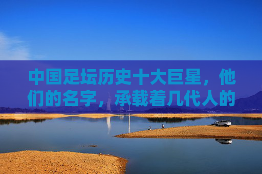 中国足坛历史十大巨星,他们的名字,承载着几代人的青春记忆,中国足坛历史十大巨星,承载几代人的青春记忆