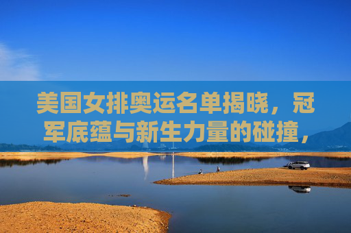 美国女排奥运名单揭晓，冠军底蕴与新生力量的碰撞，美国女排奥运名单揭晓，冠军底蕴与新生力量的碰撞