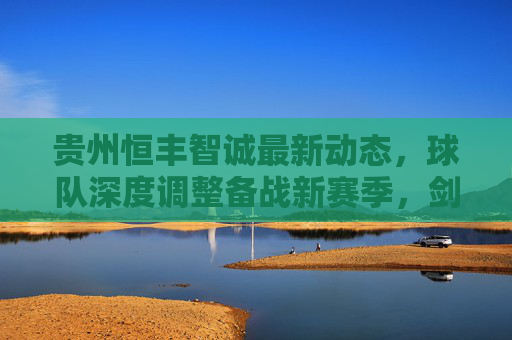 贵州恒丰智诚最新动态,球队深度调整备战新赛季,剑指中甲前列,贵州恒丰智诚深度调整备战新赛季 剑指中甲前列