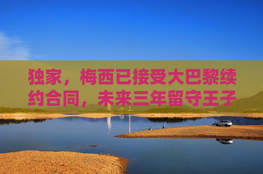 独家，梅西已接受大巴黎续约合同，未来三年留守王子公园球场，独家，梅西接受大巴黎续约 未来三年留守王子公园球场