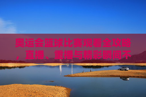 奥运会篮球比赛观看全攻略，直播、重播与精彩瞬间不错过，奥运会篮球比赛观看全攻略，直播、重播与精彩瞬间不错过