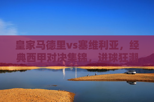 皇家马德里vs塞维利亚,经典西甲对决集锦,进球狂潮与战术博弈的盛宴,皇马vs塞维利亚,经典西甲对决,进球狂潮与战术博弈的盛宴