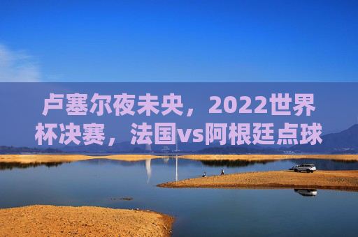卢塞尔夜未央,2022世界杯决赛,法国vs阿根廷点球大战的足球史诗,卢塞尔夜未央,法阿世界杯决赛点球大战足球史诗