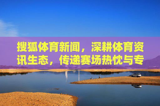搜狐体育新闻,深耕体育资讯生态,传递赛场热忱与专业洞察,搜狐体育,深耕体育资讯生态,传递赛场热忱与专业洞察