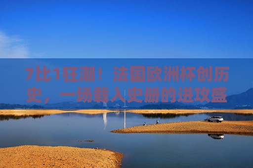 7比1狂潮！法国欧洲杯创历史，一场载入史册的进攻盛宴，7比1狂潮！法国欧洲杯创历史进攻盛宴