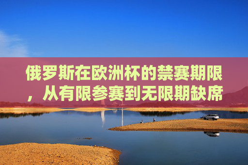 俄罗斯在欧洲杯的禁赛期限，从有限参赛到无限期缺席，俄罗斯欧洲杯禁赛，从有限参赛到无限期缺席