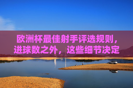 欧洲杯最佳射手评选规则，进球数之外，这些细节决定金靴归属，欧洲杯金靴归属不只看进球，这些评选细节是关键