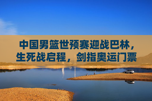 中国男篮世预赛迎战巴林,生死战启程,剑指奥运门票晋级关键战,中国男篮世预赛生死战,迎战巴林剑指奥运门票