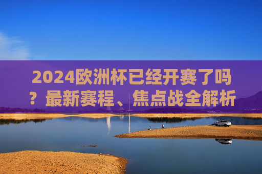 2024欧洲杯已经开赛了吗？最新赛程、焦点战全解析，球迷速看！2024欧洲杯最新赛程、焦点战全解析，球迷速看！