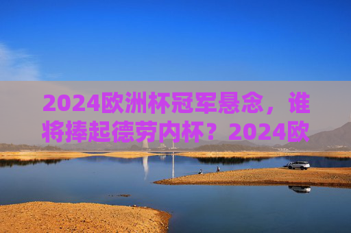 2024欧洲杯冠军悬念,谁将捧起德劳内杯?2024欧洲杯冠军悬念,谁将捧起德劳内杯?