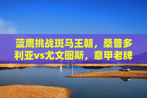 蓝鹰挑战斑马王朝，桑普多利亚vs尤文图斯，意甲老牌劲旅的恩怨对决，蓝鹰挑战斑马王朝，桑普多利亚vs尤文图斯恩怨对决