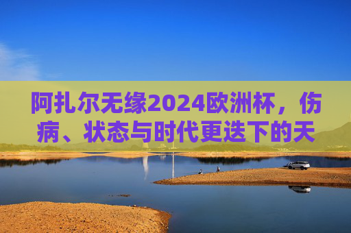 阿扎尔无缘2024欧洲杯,伤病、状态与时代更迭下的天才告别,阿扎尔无缘2024欧洲杯,伤病、状态与时代更迭下的天才谢幕