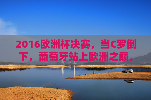 2016欧洲杯决赛，当C罗倒下，葡萄牙站上欧洲之巅，2016欧洲杯决赛，C罗倒下，葡萄牙登顶欧洲之巅