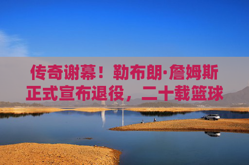 传奇谢幕！勒布朗·詹姆斯正式宣布退役，二十载篮球史诗终章，传奇谢幕！勒布朗·詹姆斯二十载篮球史诗终章