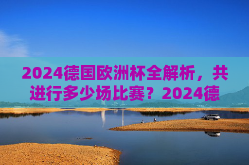 2024德国欧洲杯全解析,共进行多少场比赛?2024德国欧洲杯全解析,共进行多少场比赛?