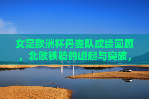 女足欧洲杯丹麦队成绩回顾，北欧铁骑的崛起与突破，女足欧洲杯丹麦队成绩回顾，北欧铁骑的崛起与突破