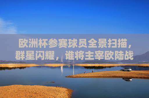 欧洲杯参赛球员全景扫描，群星闪耀，谁将主宰欧陆战场？欧洲杯群星全景，谁主宰欧陆战场？