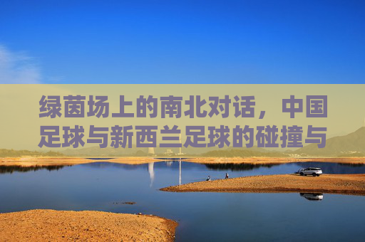 绿茵场上的南北对话,中国足球与新西兰足球的碰撞与互鉴,绿茵场上的南北对话,中国与新西兰足球的碰撞互鉴