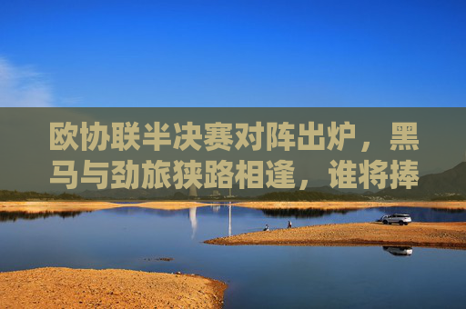 欧协联半决赛对阵出炉,黑马与劲旅狭路相逢,谁将捧杯加冕?欧协联半决赛对阵出炉,黑马与劲侠狭路相逢,谁能捧杯加冕?