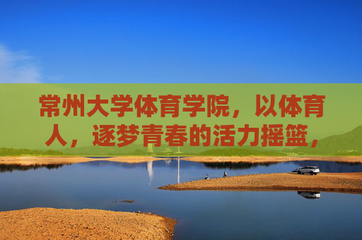 常州大学体育学院，以体育人，逐梦青春的活力摇篮，常州大学体育学院，以体育人逐梦青春的活力摇篮