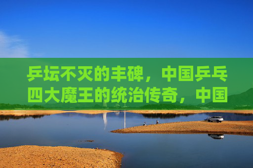 乒坛不灭的丰碑,中国乒乓四大魔王的统治传奇,中国乒乓四大魔王,乒坛不灭的统治丰碑