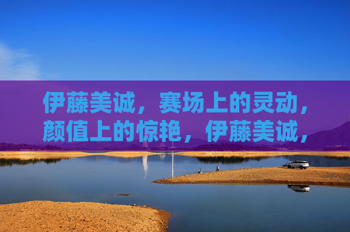 伊藤美诚,赛场上的灵动,颜值上的惊艳,伊藤美诚,赛场灵动,颜值惊艳