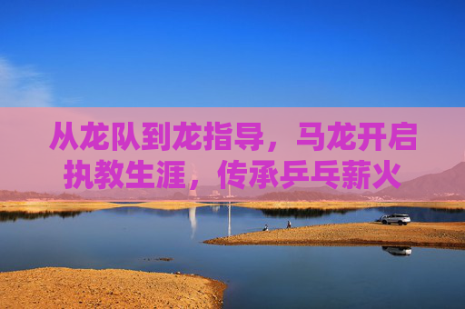 从龙队到龙指导,马龙开启执教生涯,传承乒乓薪火