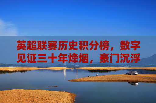 英超联赛历史积分榜,数字见证三十年烽烟,豪门沉浮录,英超历史积分榜,三十年数字见证豪门沉浮