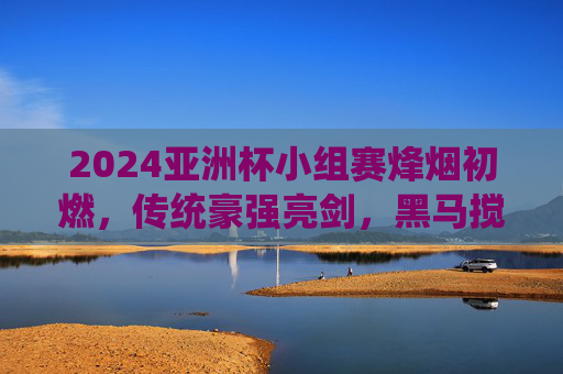 2024亚洲杯小组赛烽烟初燃，传统豪强亮剑，黑马搅动风云，2024亚洲杯小组赛烽烟初燃 豪强亮剑黑马搅局