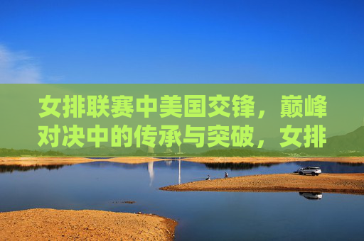 女排联赛中美国交锋,巅峰对决中的传承与突破,女排联赛中美巅峰对决,传承与突破