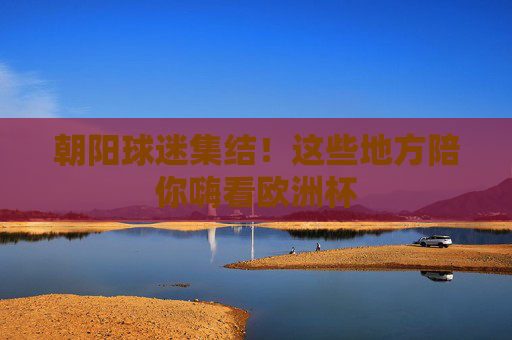 朝阳球迷集结!这些地方陪你嗨看欧洲杯