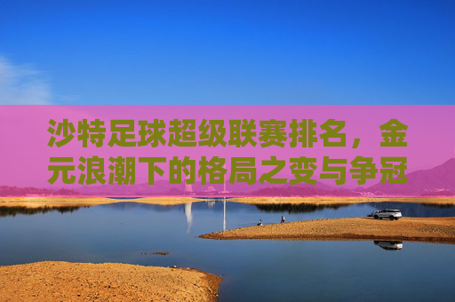沙特足球超级联赛排名,金元浪潮下的格局之变与争冠悬念,金元浪潮下的沙特超,格局之变与争冠悬念